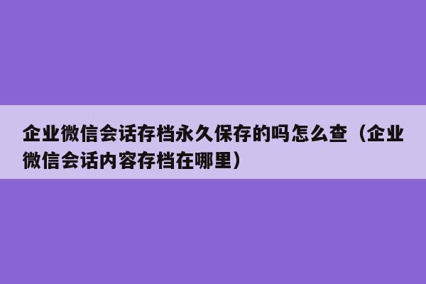 企业微信会话存档永久保存的吗怎么查（企业微信会话内容存档在哪里）