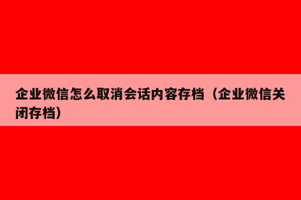 企业微信怎么取消会话内容存档（企业微信关闭存档）