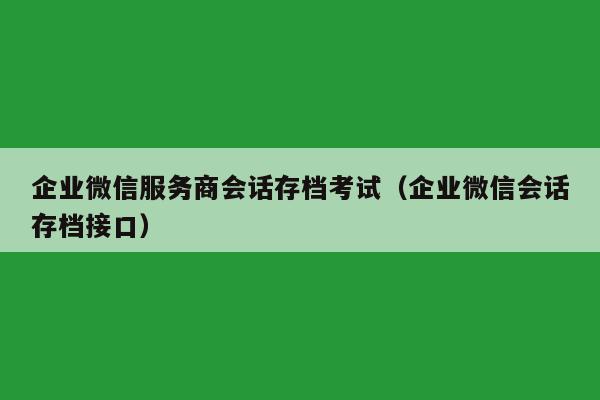 企业微信服务商会话存档考试（企业微信会话存档接口）