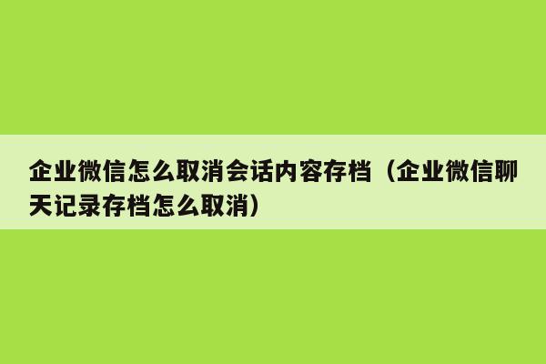 企业微信怎么取消会话内容存档（企业微信聊天记录存档怎么取消）