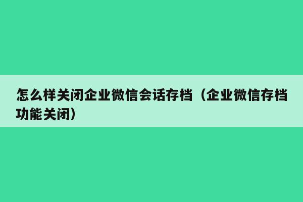 怎么样关闭企业微信会话存档（企业微信存档功能关闭）