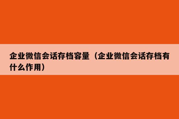 企业微信会话存档容量（企业微信会话存档有什么作用）