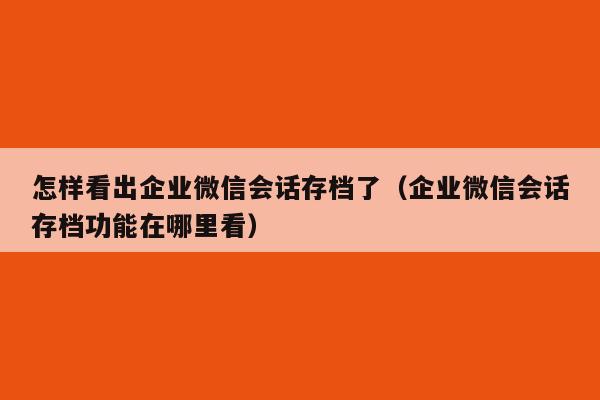 怎样看出企业微信会话存档了（企业微信会话存档功能在哪里看）