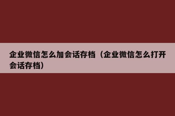 企业微信怎么加会话存档（企业微信怎么打开会话存档）