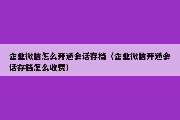 企业微信怎么开通会话存档（企业微信开通会话存档怎么收费）