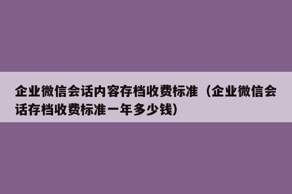 企业微信会话内容存档收费标准（企业微信会话存档收费标准一年多少钱）