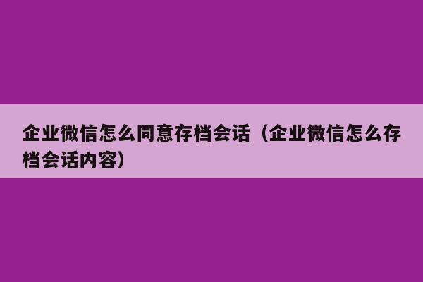 企业微信怎么同意存档会话（企业微信怎么存档会话内容）