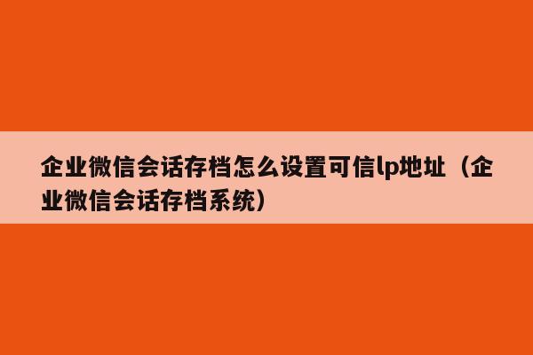 企业微信会话存档怎么设置可信lp地址（企业微信会话存档系统）