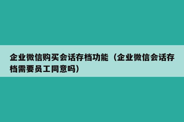 企业微信购买会话存档功能（企业微信会话存档需要员工同意吗）