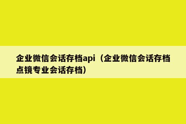 企业微信会话存档api（企业微信会话存档点镜专业会话存档）