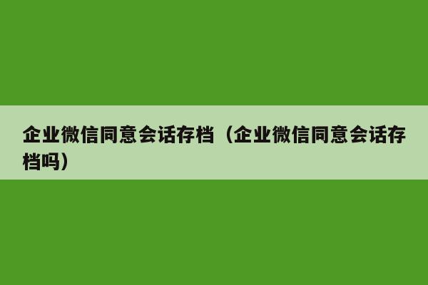 企业微信同意会话存档（企业微信同意会话存档吗）