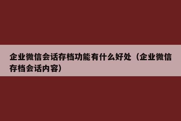 企业微信会话存档功能有什么好处（企业微信存档会话内容）