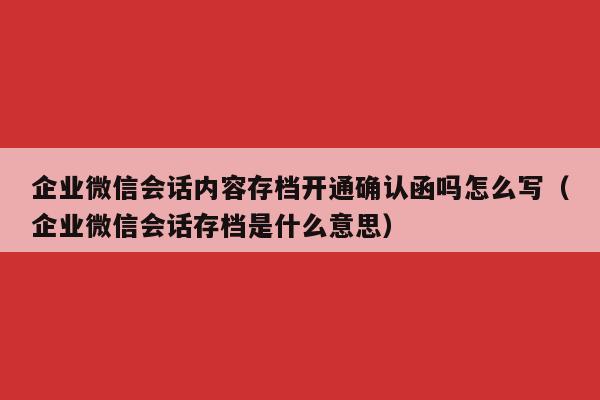 企业微信会话内容存档开通确认函吗怎么写（企业微信会话存档是什么意思）