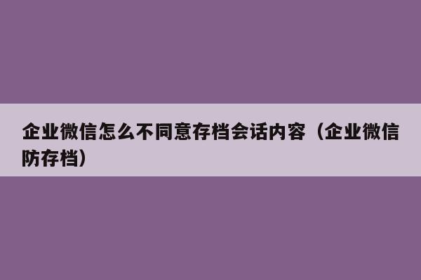 企业微信怎么不同意存档会话内容（企业微信防存档）