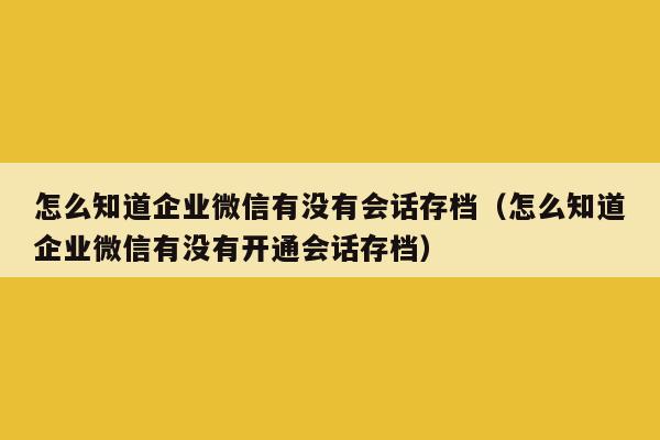 怎么知道企业微信有没有会话存档（怎么知道企业微信有没有开通会话存档）