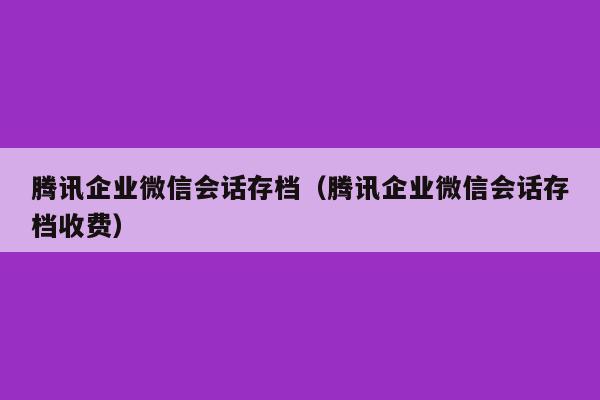 腾讯企业微信会话存档（腾讯企业微信会话存档收费）