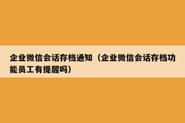 企业微信会话存档通知（企业微信会话存档功能员工有提醒吗）