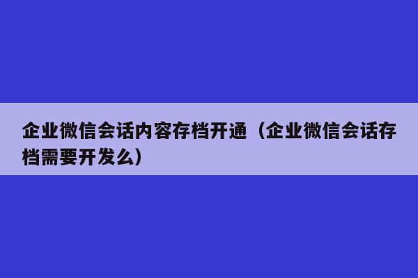 企业微信会话内容存档开通（企业微信会话存档需要开发么）