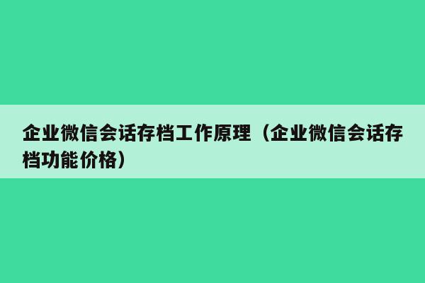 企业微信会话存档工作原理（企业微信会话存档功能价格）