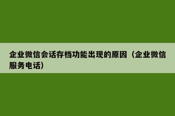 企业微信会话存档功能出现的原因（企业微信服务电话）