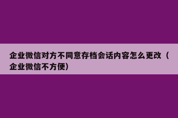 企业微信对方不同意存档会话内容怎么更改（企业微信不方便）