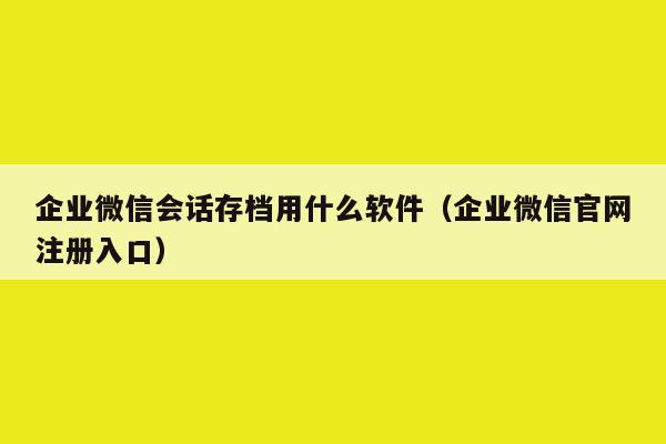 企业微信会话存档用什么软件（企业微信官网注册入口）