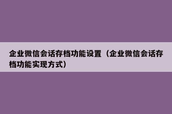 企业微信会话存档功能设置（企业微信会话存档功能实现方式）