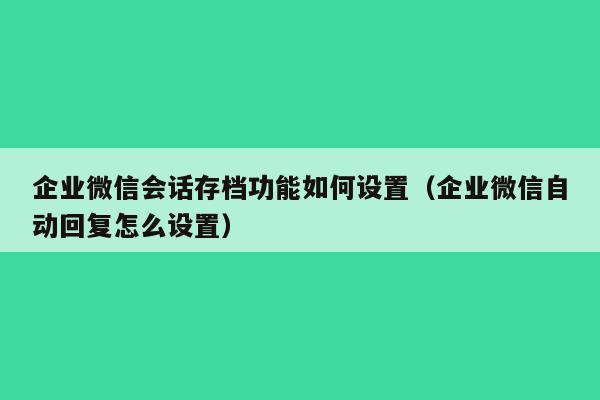 企业微信会话存档功能如何设置（企业微信自动回复怎么设置）