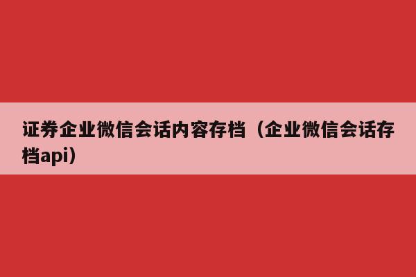 证券企业微信会话内容存档（企业微信会话存档api）