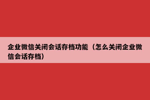 企业微信关闭会话存档功能（怎么关闭企业微信会话存档）