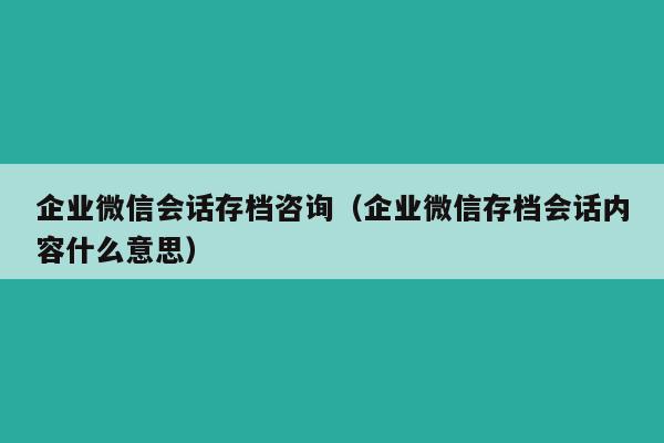 企业微信会话存档咨询（企业微信存档会话内容什么意思）