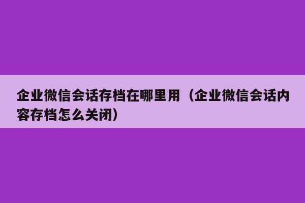 企业微信会话存档在哪里用（企业微信会话内容存档怎么关闭）