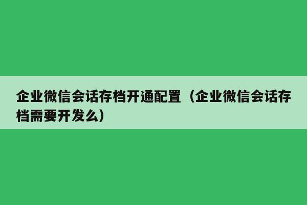 企业微信会话存档开通配置（企业微信会话存档需要开发么）