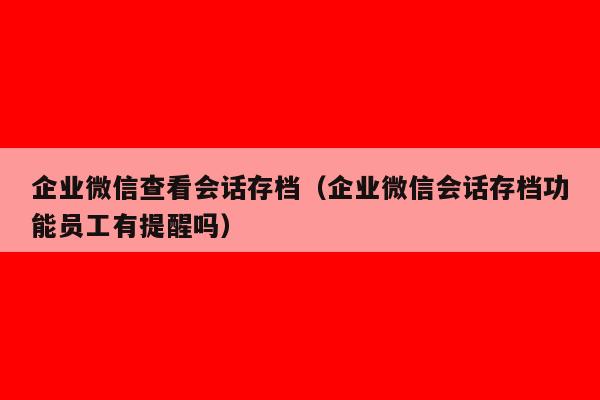 企业微信查看会话存档（企业微信会话存档功能员工有提醒吗）