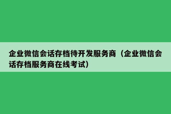 企业微信会话存档待开发服务商（企业微信会话存档服务商在线考试）