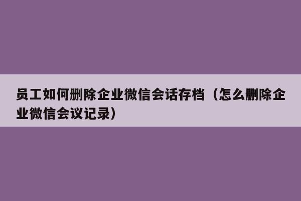 员工如何删除企业微信会话存档（怎么删除企业微信会议记录）