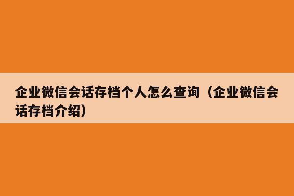 企业微信会话存档个人怎么查询（企业微信会话存档介绍）