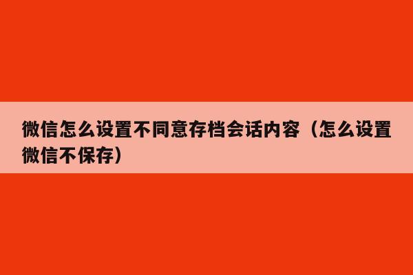 微信怎么设置不同意存档会话内容（怎么设置微信不保存）