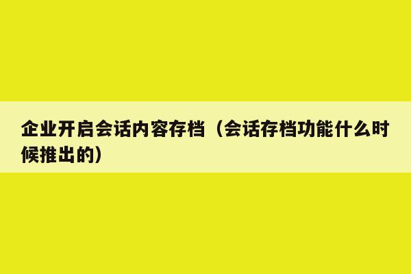 企业开启会话内容存档（会话存档功能什么时候推出的）