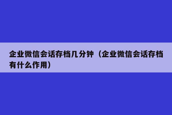 企业微信会话存档几分钟（企业微信会话存档有什么作用）