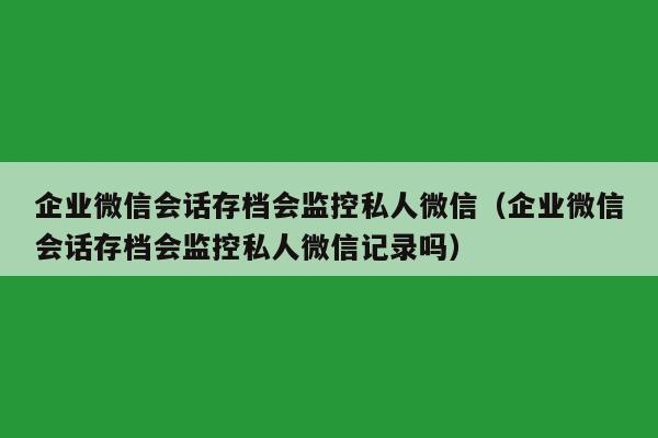 企业微信会话存档会监控私人微信（企业微信会话存档会监控私人微信记录吗）