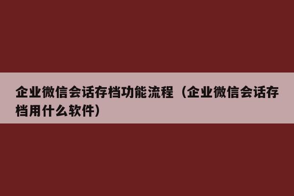 企业微信会话存档功能流程（企业微信会话存档用什么软件）