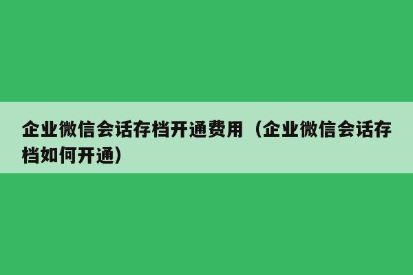 企业微信会话存档开通费用（企业微信会话存档如何开通）