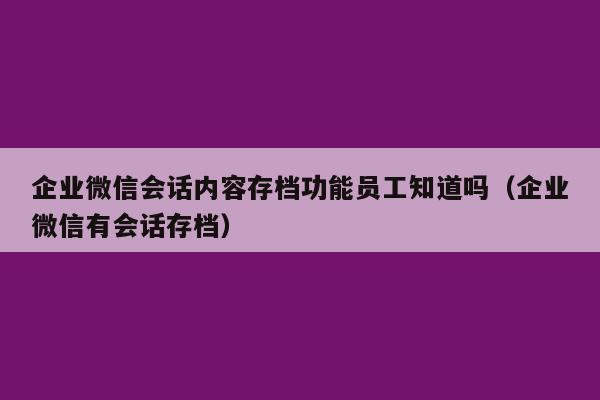 企业微信会话内容存档功能员工知道吗（企业微信有会话存档）