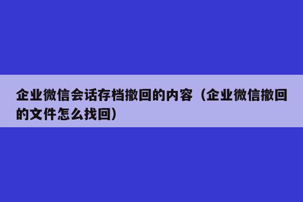 企业微信会话存档撤回的内容（企业微信撤回的文件怎么找回）