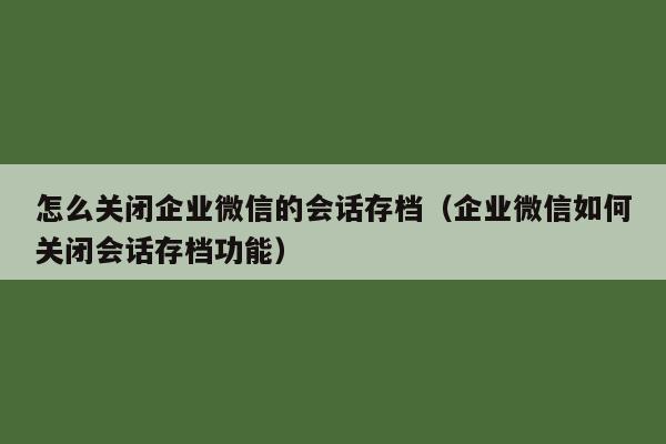 怎么关闭企业微信的会话存档（企业微信如何关闭会话存档功能）