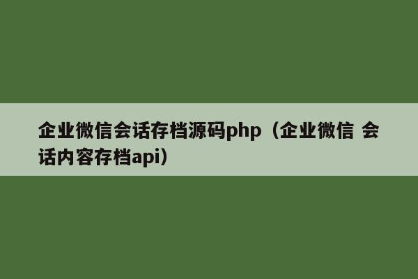 企业微信会话存档源码php（企业微信 会话内容存档api）