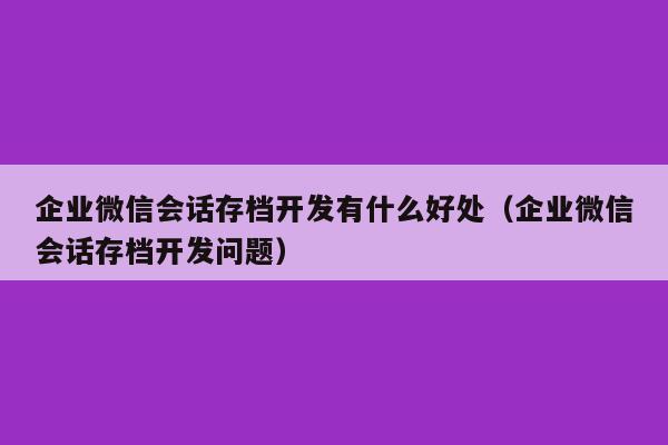 企业微信会话存档开发有什么好处（企业微信会话存档开发问题）