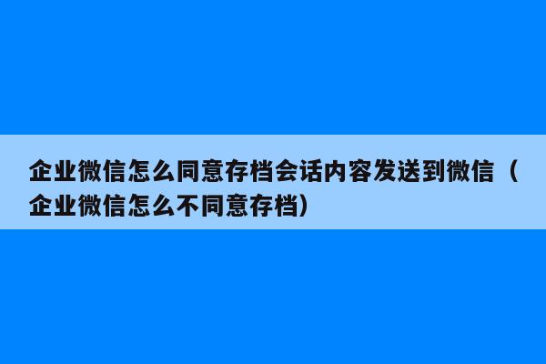 企业微信怎么同意存档会话内容发送到微信（企业微信怎么不同意存档）