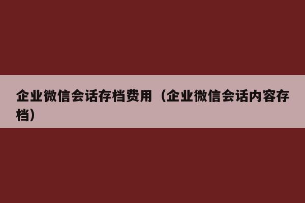 企业微信会话存档费用（企业微信会话内容存档）